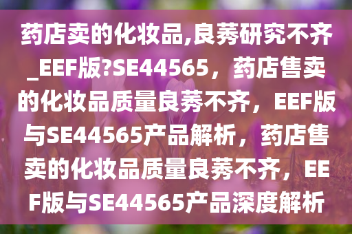 药店卖的化妆品,良莠研究不齐_EEF版?SE44565，药店售卖的化妆品质量良莠不齐，EEF版与SE44565产品解析，药店售卖的化妆品质量良莠不齐，EEF版与SE44565产品深度解析