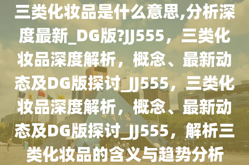 三类化妆品是什么意思,分析深度最新_DG版?JJ555，三类化妆品深度解析，概念、最新动态及DG版探讨_JJ555，三类化妆品深度解析，概念、最新动态及DG版探讨_JJ555，解析三类化妆品的含义与趋势分析