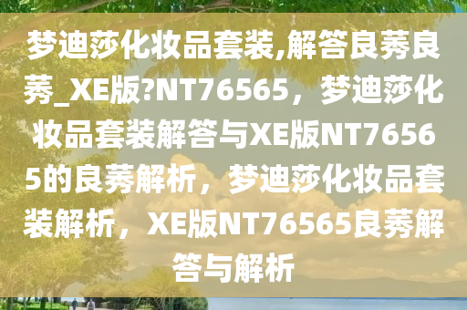 梦迪莎化妆品套装,解答良莠良莠_XE版?NT76565，梦迪莎化妆品套装解答与XE版NT76565的良莠解析，梦迪莎化妆品套装解析，XE版NT76565良莠解答与解析
