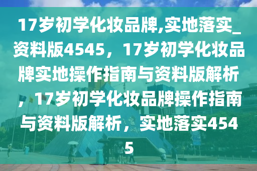 17岁初学化妆品牌,实地落实_资料版4545，17岁初学化妆品牌实地操作指南与资料版解析，17岁初学化妆品牌操作指南与资料版解析，实地落实4545