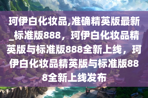 珂伊白化妆品,准确精英版最新_标准版888，珂伊白化妆品精英版与标准版888全新上线，珂伊白化妆品精英版与标准版888全新上线发布