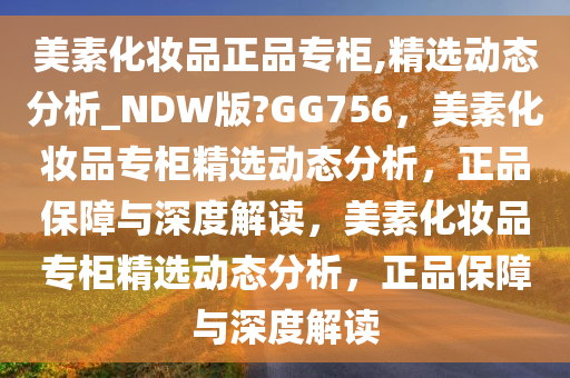 美素化妆品正品专柜,精选动态分析_NDW版?GG756，美素化妆品专柜精选动态分析，正品保障与深度解读，美素化妆品专柜精选动态分析，正品保障与深度解读