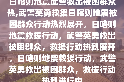 日喀则地震武警救出被困群众热,武警英勇救援日喀则地震被困群众行动热烈展开，日喀则地震救援行动，武警英勇救出被困群众，救援行动热烈展开，日喀则地震救援行动，武警英勇救出被困群众，救援行动热烈进行中