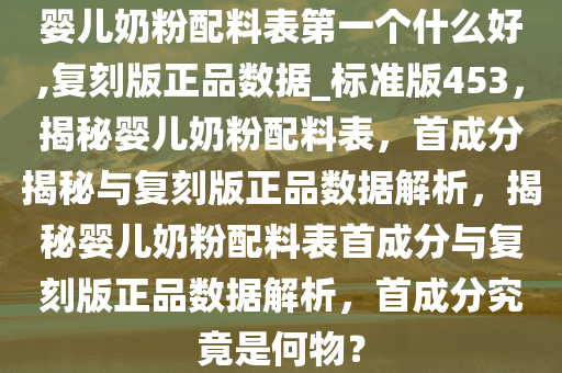 婴儿奶粉配料表第一个什么好,复刻版正品数据_标准版453，揭秘婴儿奶粉配料表，首成分揭秘与复刻版正品数据解析，揭秘婴儿奶粉配料表首成分与复刻版正品数据解析，首成分究竟是何物？