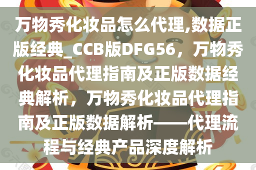 万物秀化妆品怎么代理,数据正版经典_CCB版DFG56，万物秀化妆品代理指南及正版数据经典解析，万物秀化妆品代理指南及正版数据解析——代理流程与经典产品深度解析