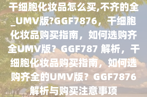 干细胞化妆品怎么买,不齐的全_UMV版?GGF7876，干细胞化妆品购买指南，如何选购齐全UMV版？GGF787 解析，干细胞化妆品购买指南，如何选购齐全的UMV版？GGF7876解析与购买注意事项