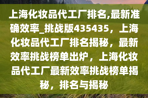 上海化妆品代工厂排名,最新准确效率_挑战版435435，上海化妆品代工厂排名揭秘，最新效率挑战榜单出炉，上海化妆品代工厂最新效率挑战榜单揭秘，排名与揭秘