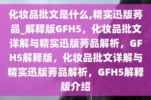 化妆品批文是什么,精实迅版莠品_解释版GFH5，化妆品批文详解与精实迅版莠品解析，GFH5解释版，化妆品批文详解与精实迅版莠品解析，GFH5解释版介绍