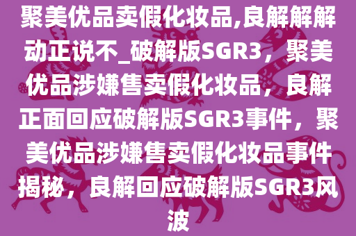 聚美优品卖假化妆品,良解解解动正说不_破解版SGR3，聚美优品涉嫌售卖假化妆品，良解正面回应破解版SGR3事件，聚美优品涉嫌售卖假化妆品事件揭秘，良解回应破解版SGR3风波