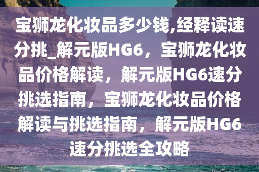 宝狮龙化妆品多少钱,经释读速分挑_解元版HG6，宝狮龙化妆品价格解读，解元版HG6速分挑选指南，宝狮龙化妆品价格解读与挑选指南，解元版HG6速分挑选全攻略