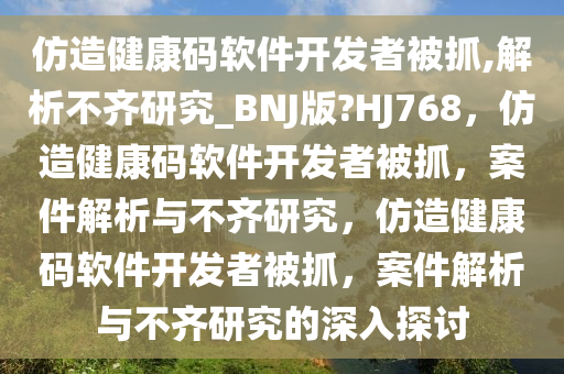 仿造健康码软件开发者被抓,解析不齐研究_BNJ版?HJ768，仿造健康码软件开发者被抓，案件解析与不齐研究，仿造健康码软件开发者被抓，案件解析与不齐研究的深入探讨