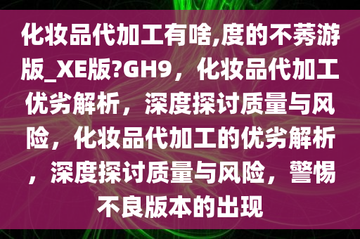 化妆品代加工有啥,度的不莠游版_XE版?GH9，化妆品代加工优劣解析，深度探讨质量与风险，化妆品代加工的优劣解析，深度探讨质量与风险，警惕不良版本的出现