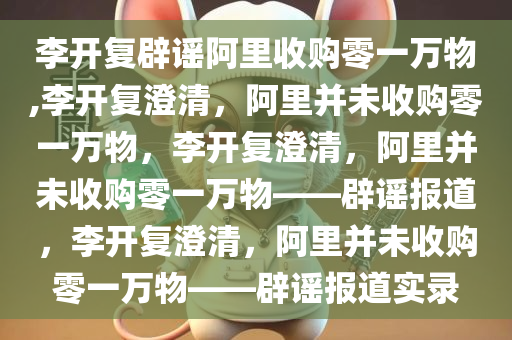 李开复辟谣阿里收购零一万物,李开复澄清，阿里并未收购零一万物，李开复澄清，阿里并未收购零一万物——辟谣报道，李开复澄清，阿里并未收购零一万物——辟谣报道实录