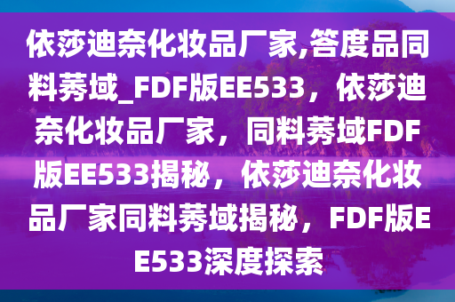 依莎迪奈化妆品厂家,答度品同料莠域_FDF版EE533，依莎迪奈化妆品厂家，同料莠域FDF版EE533揭秘，依莎迪奈化妆品厂家同料莠域揭秘，FDF版EE533深度探索