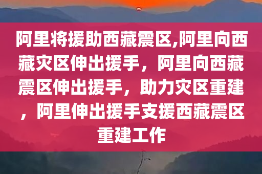 阿里将援助西藏震区,阿里向西藏灾区伸出援手，阿里向西藏震区伸出援手，助力灾区重建，阿里伸出援手支援西藏震区重建工作