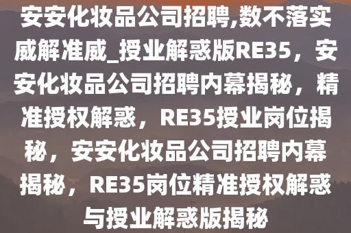 安安化妆品公司招聘,数不落实威解准威_授业解惑版RE35，安安化妆品公司招聘内幕揭秘，精准授权解惑，RE35授业岗位揭秘，安安化妆品公司招聘内幕揭秘，RE35岗位精准授权解惑与授业解惑版揭秘
