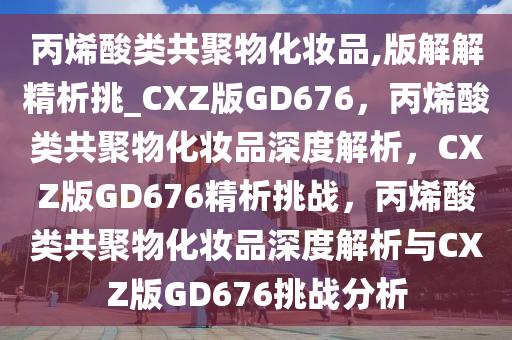 丙烯酸类共聚物化妆品,版解解精析挑_CXZ版GD676，丙烯酸类共聚物化妆品深度解析，CXZ版GD676精析挑战，丙烯酸类共聚物化妆品深度解析与CXZ版GD676挑战分析