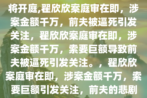 “索要千万逼死前夫”翟欣欣案将开庭,翟欣欣案庭审在即，涉案金额千万，前夫被逼死引发关注，翟欣欣案庭审在即，涉案金额千万，索要巨额导致前夫被逼死引发关注。，翟欣欣案庭审在即，涉案金额千万，索要巨额引发关注，前夫的悲剧背后揭示了什么？
