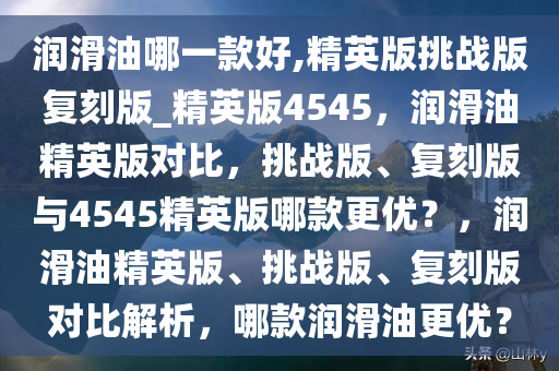 润滑油哪一款好,精英版挑战版复刻版_精英版4545，润滑油精英版对比，挑战版、复刻版与4545精英版哪款更优？，润滑油精英版、挑战版、复刻版对比解析，哪款润滑油更优？