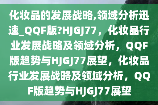 化妆品的发展战略,领域分析迅速_QQF版?HJGJ77，化妆品行业发展战略及领域分析，QQF版趋势与HJGJ77展望，化妆品行业发展战略及领域分析，QQF版趋势与HJGJ77展望