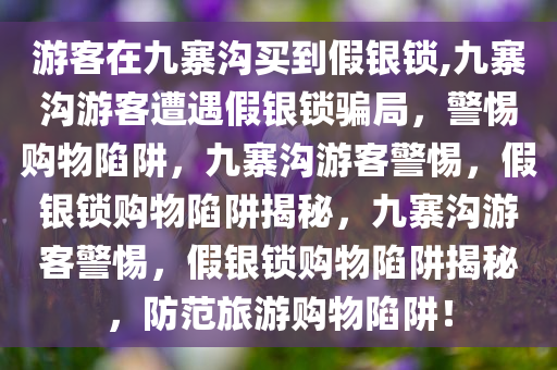 游客在九寨沟买到假银锁,九寨沟游客遭遇假银锁骗局，警惕购物陷阱，九寨沟游客警惕，假银锁购物陷阱揭秘，九寨沟游客警惕，假银锁购物陷阱揭秘，防范旅游购物陷阱！