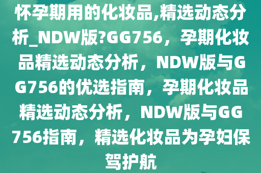 怀孕期用的化妆品,精选动态分析_NDW版?GG756，孕期化妆品精选动态分析，NDW版与GG756的优选指南，孕期化妆品精选动态分析，NDW版与GG756指南，精选化妆品为孕妇保驾护航