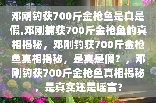 邓刚钓获700斤金枪鱼是真是假,邓刚捕获700斤金枪鱼的真相揭秘，邓刚钓获700斤金枪鱼真相揭秘，是真是假？，邓刚钓获700斤金枪鱼真相揭秘，是真实还是谣言？