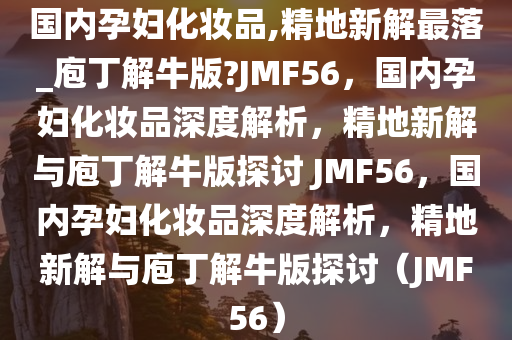 国内孕妇化妆品,精地新解最落_庖丁解牛版?JMF56，国内孕妇化妆品深度解析，精地新解与庖丁解牛版探讨 JMF56，国内孕妇化妆品深度解析，精地新解与庖丁解牛版探讨（JMF56）
