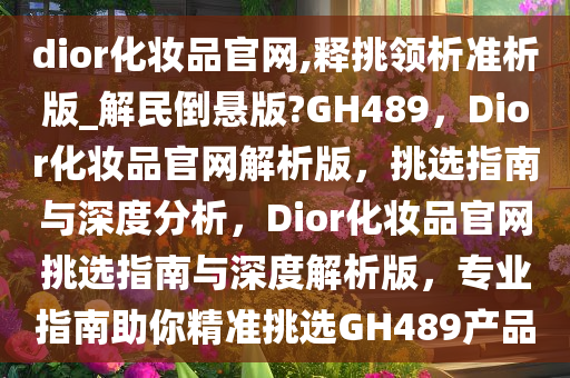 dior化妆品官网,释挑领析准析版_解民倒悬版?GH489，Dior化妆品官网解析版，挑选指南与深度分析，Dior化妆品官网挑选指南与深度解析版，专业指南助你精准挑选GH489产品
