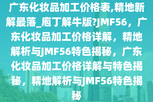 广东化妆品加工价格表,精地新解最落_庖丁解牛版?JMF56，广东化妆品加工价格详解，精地解析与JMF56特色揭秘，广东化妆品加工价格详解与特色揭秘，精地解析与JMF56特色揭秘