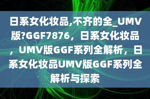 日系女化妆品,不齐的全_UMV版?GGF7876，日系女化妆品，UMV版GGF系列全解析，日系女化妆品UMV版GGF系列全解析与探索
