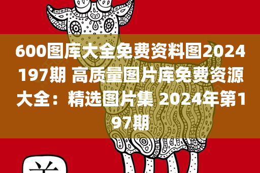 600图库大全免费资料图2024197期 高质量图片库免费资源大全：精选图片集 2024年第197期