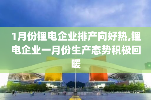 1月份锂电企业排产向好热,锂电企业一月份生产态势积极回暖