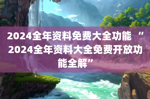 2024全年资料免费大全功能 “2024全年资料大全免费开放功能全解”