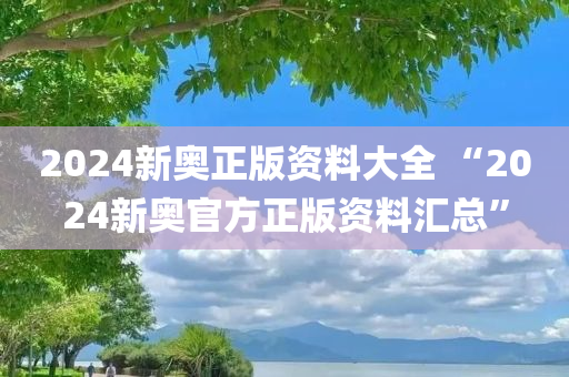 2024新奥正版资料大全 “2024新奥官方正版资料汇总”