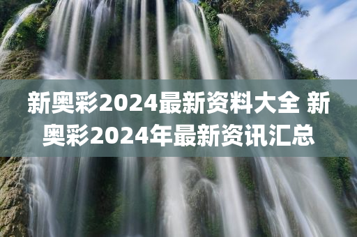 新奥彩2024最新资料大全 新奥彩2024年最新资讯汇总