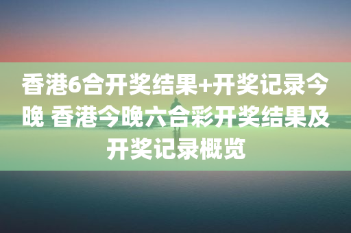 香港6合开奖结果+开奖记录今晚 香港今晚六合彩开奖结果及开奖记录概览