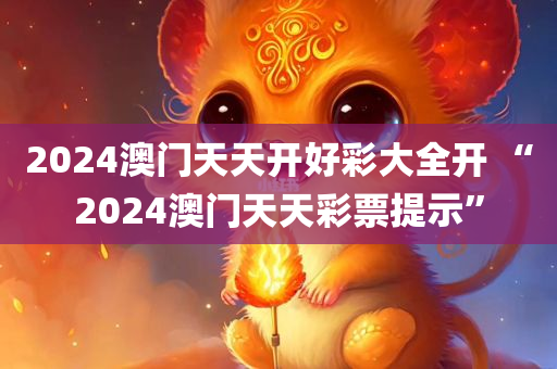 2024澳门天天开好彩大全开 “2024澳门天天彩票提示”