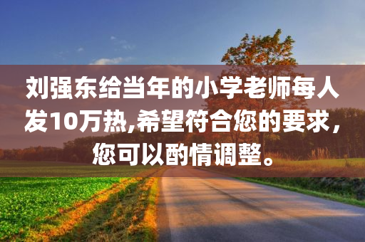 刘强东给当年的小学老师每人发10万热,希望符合您的要求，您可以酌情调整。