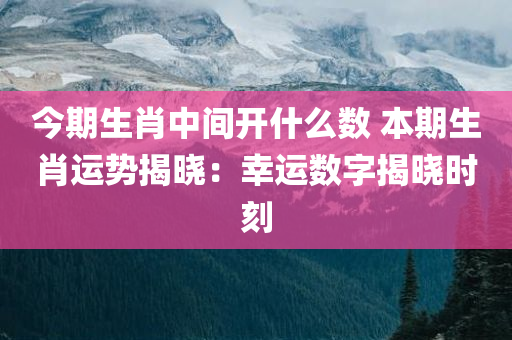 今期生肖中间开什么数 本期生肖运势揭晓：幸运数字揭晓时刻