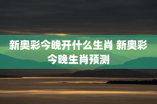 新奥彩今晚开什么生肖 新奥彩今晚生肖预测