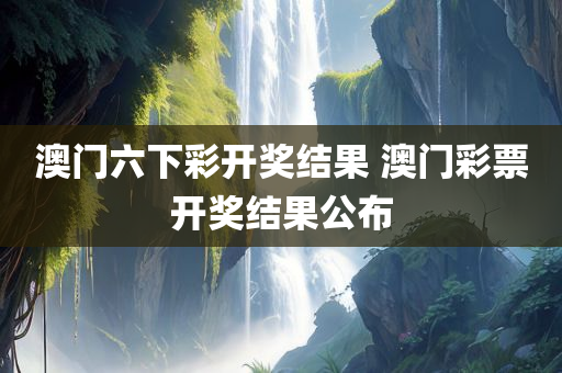 澳门六下彩开奖结果 澳门彩票开奖结果公布