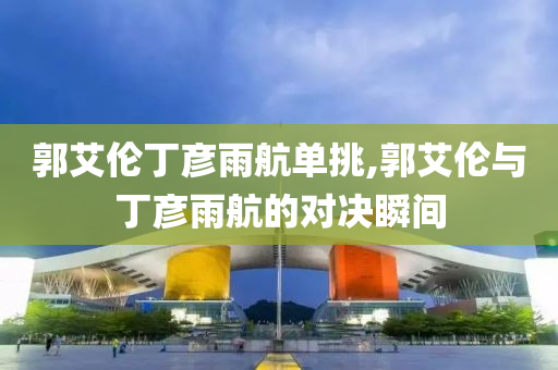 郭艾伦丁彦雨航单挑,郭艾伦与丁彦雨航的对决瞬间