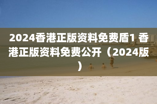2024香港正版资料免费盾1 香港正版资料免费公开（2024版）