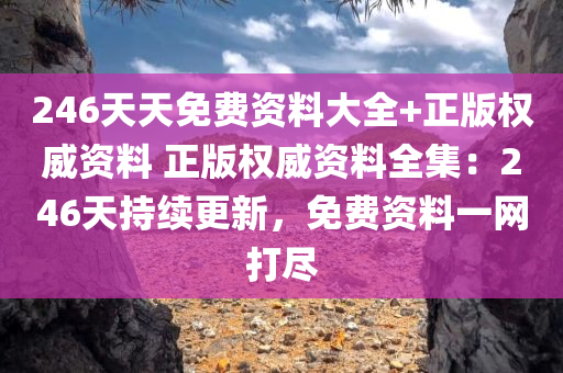 246天天免费资料大全+正版权威资料 正版权威资料全集：246天持续更新，免费资料一网打尽