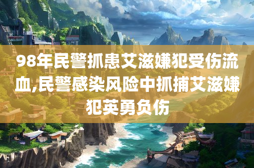 98年民警抓患艾滋嫌犯受伤流血,民警感染风险中抓捕艾滋嫌犯英勇负伤