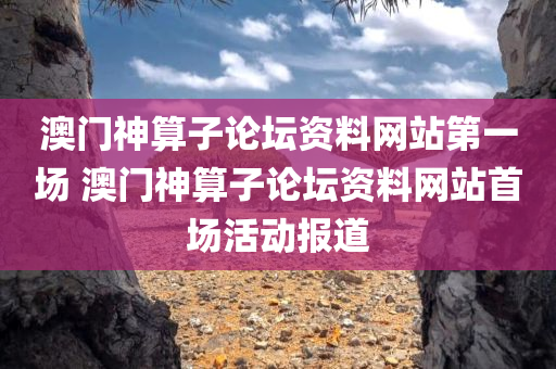 澳门神算子论坛资料网站第一场 澳门神算子论坛资料网站首场活动报道