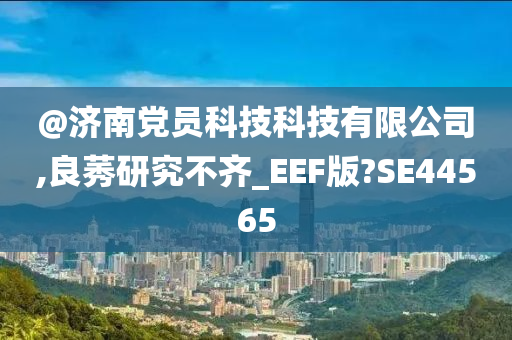 @济南党员科技科技有限公司,良莠研究不齐_EEF版?SE44565