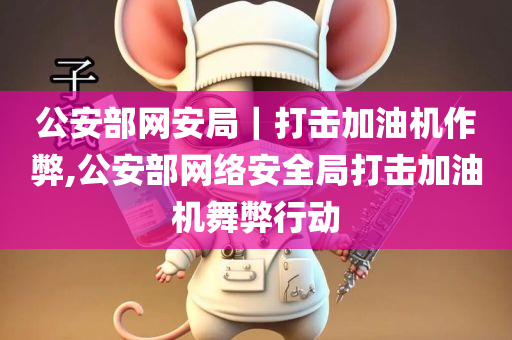 公安部网安局｜打击加油机作弊,公安部网络安全局打击加油机舞弊行动