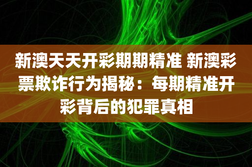 新澳天天开彩期期精准 新澳彩票欺诈行为揭秘：每期精准开彩背后的犯罪真相